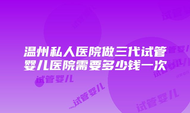 温州私人医院做三代试管婴儿医院需要多少钱一次