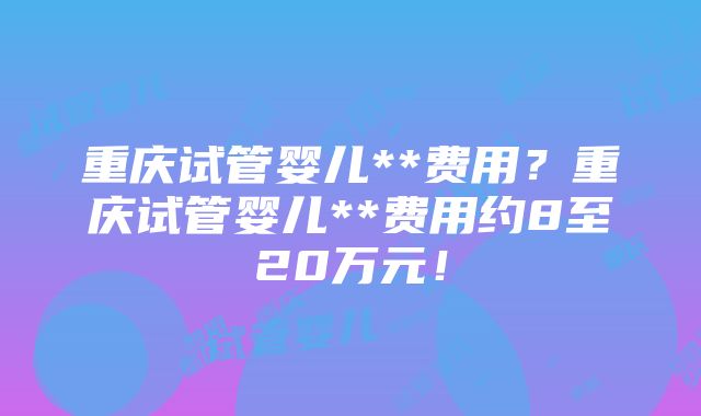 重庆试管婴儿**费用？重庆试管婴儿**费用约8至20万元！