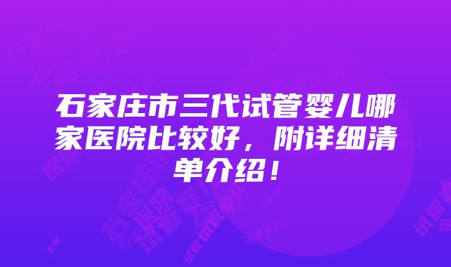 石家庄市三代试管婴儿哪家医院比较好，附详细清单介绍！