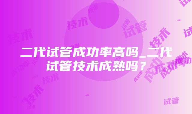 二代试管成功率高吗_二代试管技术成熟吗？