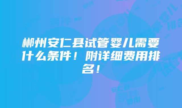 郴州安仁县试管婴儿需要什么条件！附详细费用排名！