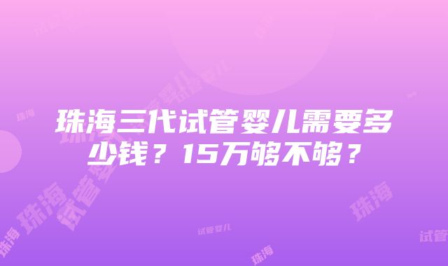 珠海三代试管婴儿需要多少钱？15万够不够？