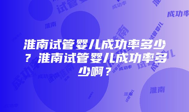 淮南试管婴儿成功率多少？淮南试管婴儿成功率多少啊？