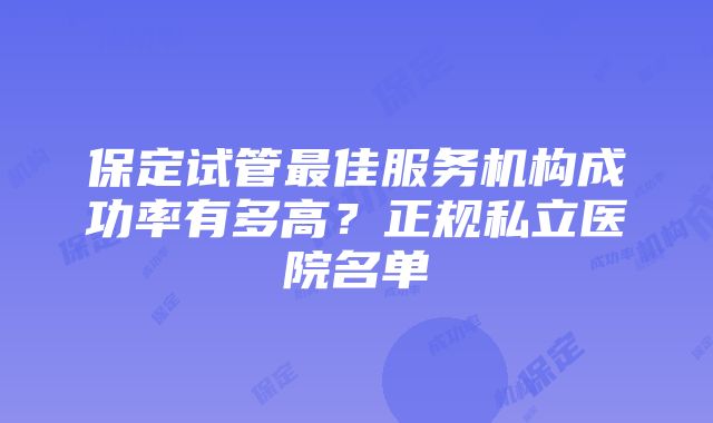 保定试管最佳服务机构成功率有多高？正规私立医院名单