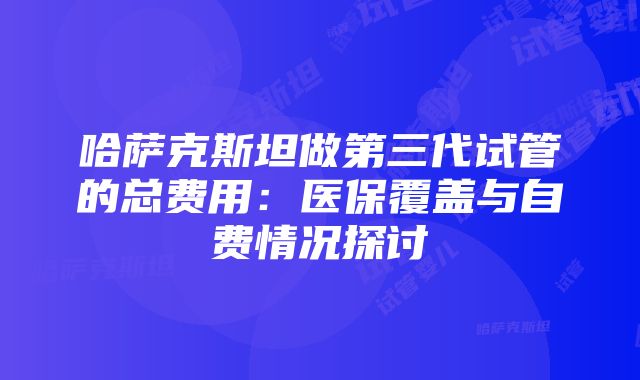 哈萨克斯坦做第三代试管的总费用：医保覆盖与自费情况探讨