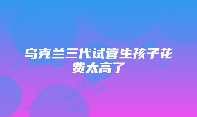 乌克兰三代试管生孩子花费太高了