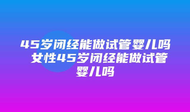 45岁闭经能做试管婴儿吗 女性45岁闭经能做试管婴儿吗