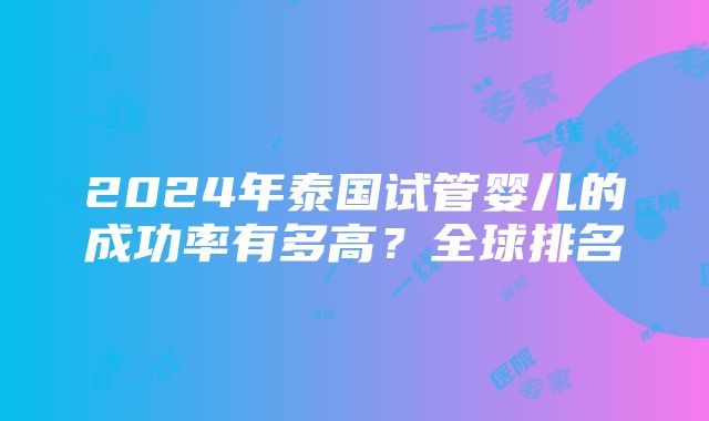 2024年泰国试管婴儿的成功率有多高？全球排名