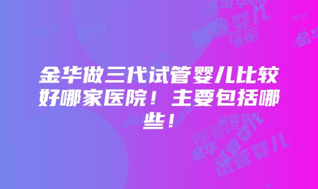 金华做三代试管婴儿比较好哪家医院！主要包括哪些！