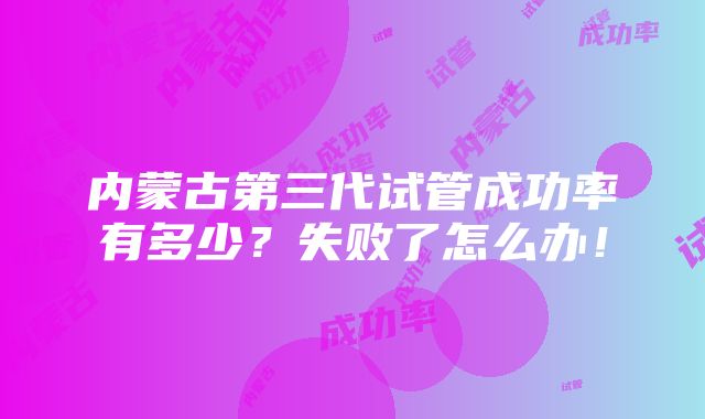 内蒙古第三代试管成功率有多少？失败了怎么办！