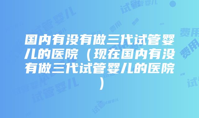 国内有没有做三代试管婴儿的医院（现在国内有没有做三代试管婴儿的医院）