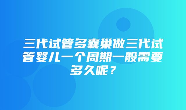 三代试管多囊巢做三代试管婴儿一个周期一般需要多久呢？