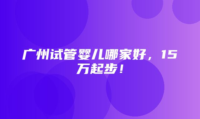 广州试管婴儿哪家好，15万起步！