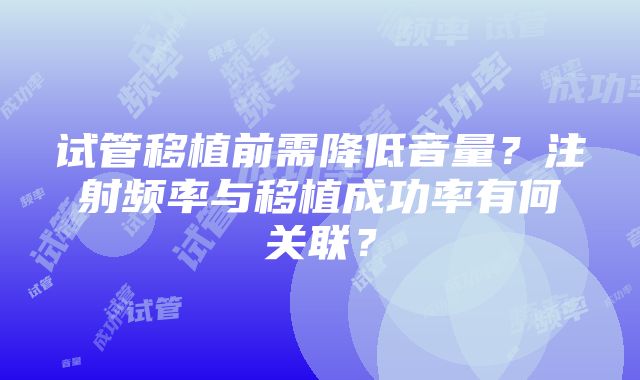 试管移植前需降低音量？注射频率与移植成功率有何关联？