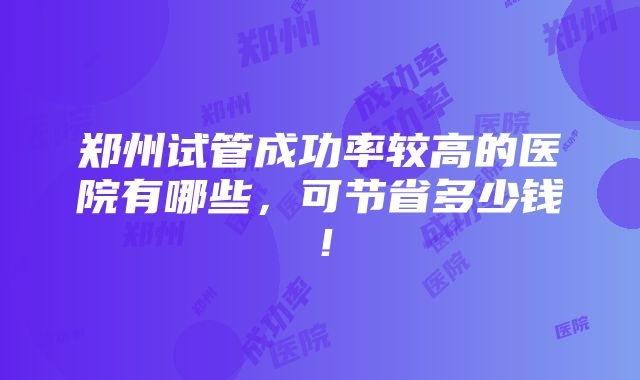 郑州试管成功率较高的医院有哪些，可节省多少钱！