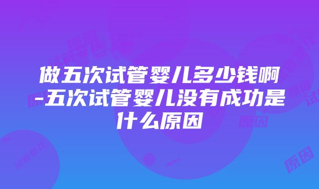 做五次试管婴儿多少钱啊-五次试管婴儿没有成功是什么原因