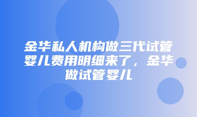 金华私人机构做三代试管婴儿费用明细来了，金华做试管婴儿