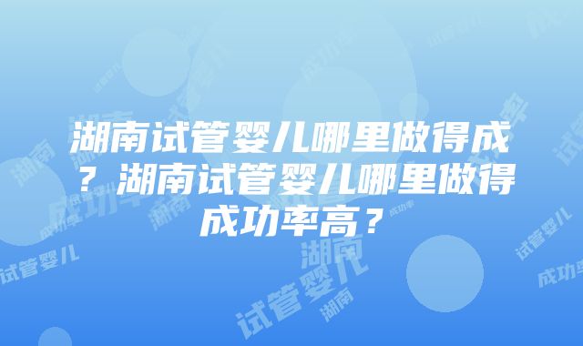 湖南试管婴儿哪里做得成？湖南试管婴儿哪里做得成功率高？