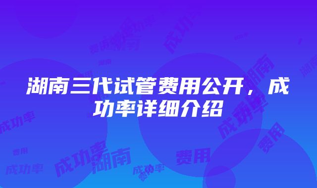 湖南三代试管费用公开，成功率详细介绍