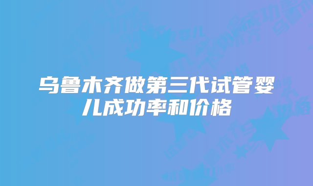 乌鲁木齐做第三代试管婴儿成功率和价格