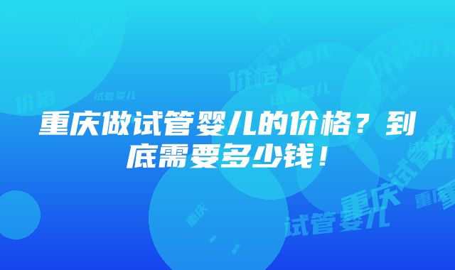 重庆做试管婴儿的价格？到底需要多少钱！