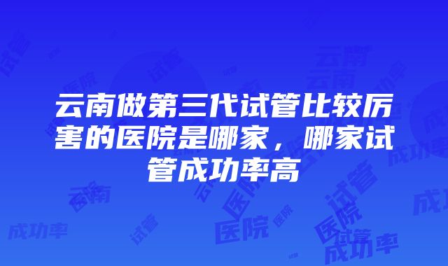 云南做第三代试管比较厉害的医院是哪家，哪家试管成功率高