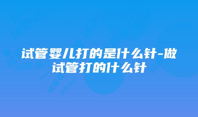 试管婴儿打的是什么针-做试管打的什么针