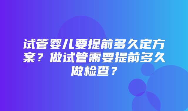 试管婴儿要提前多久定方案？做试管需要提前多久做检查？