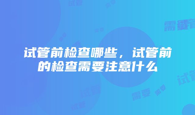 试管前检查哪些，试管前的检查需要注意什么