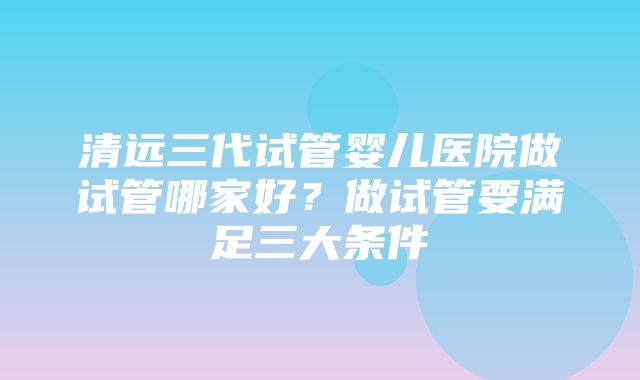 清远三代试管婴儿医院做试管哪家好？做试管要满足三大条件