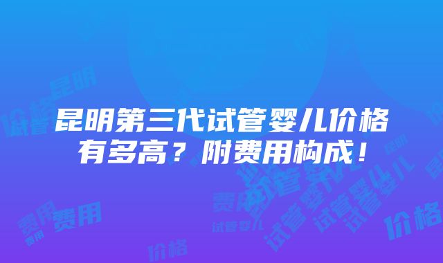 昆明第三代试管婴儿价格有多高？附费用构成！