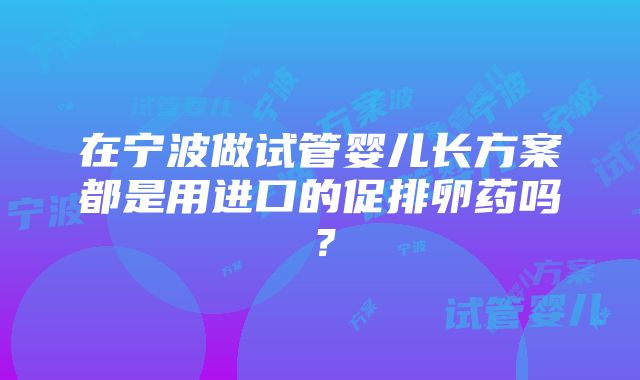 在宁波做试管婴儿长方案都是用进口的促排卵药吗？