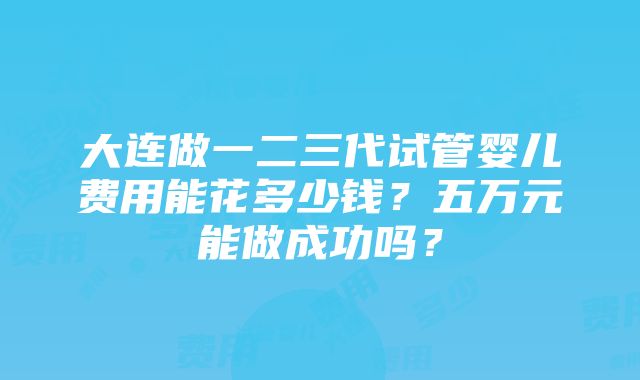 大连做一二三代试管婴儿费用能花多少钱？五万元能做成功吗？