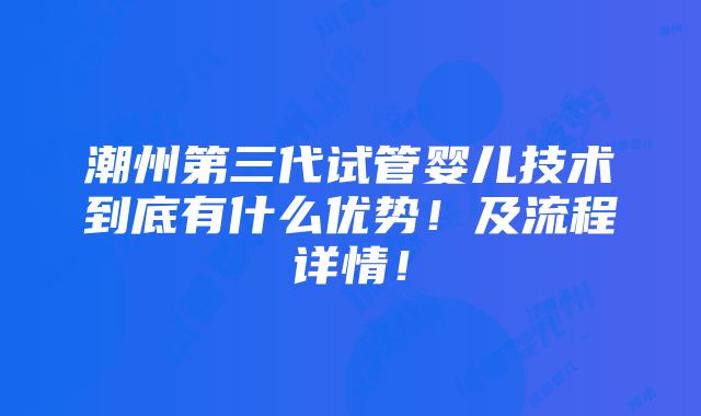 潮州第三代试管婴儿技术到底有什么优势！及流程详情！