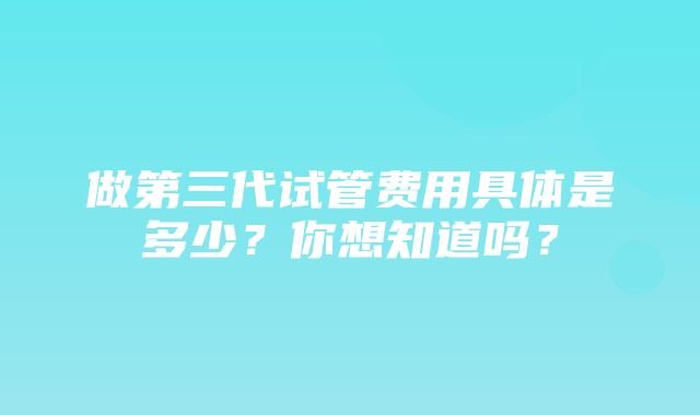 做第三代试管费用具体是多少？你想知道吗？