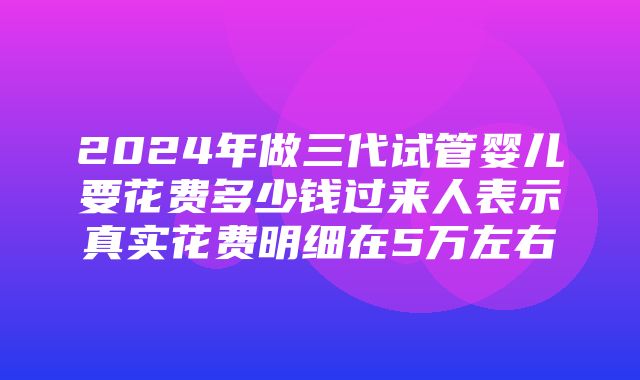 2024年做三代试管婴儿要花费多少钱过来人表示真实花费明细在5万左右