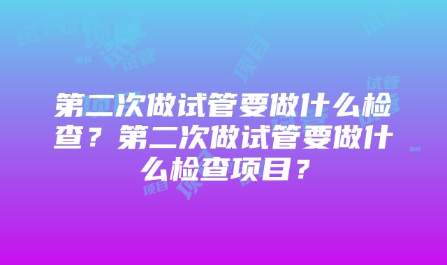 第二次做试管要做什么检查？第二次做试管要做什么检查项目？