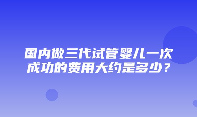 国内做三代试管婴儿一次成功的费用大约是多少？