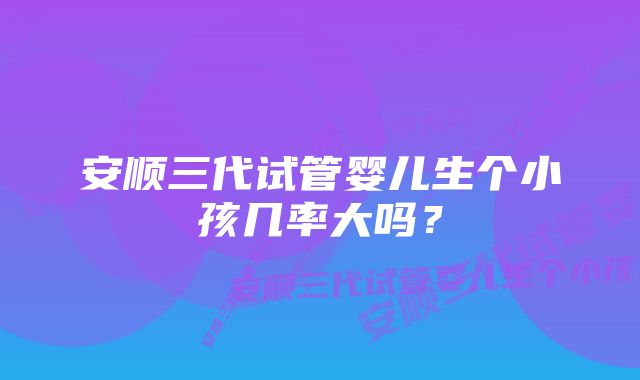 安顺三代试管婴儿生个小孩几率大吗？