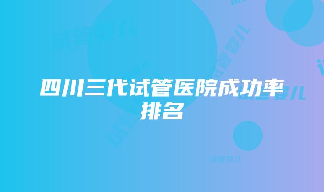 四川三代试管医院成功率排名