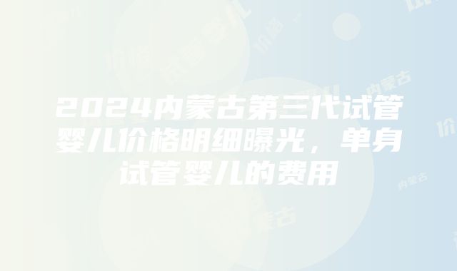 2024内蒙古第三代试管婴儿价格明细曝光，单身试管婴儿的费用