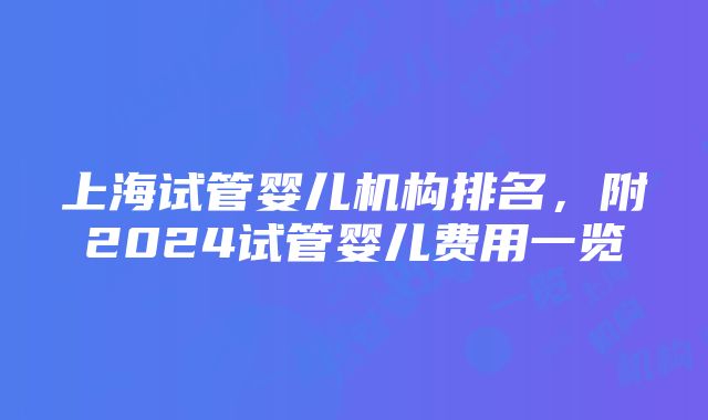 上海试管婴儿机构排名，附2024试管婴儿费用一览