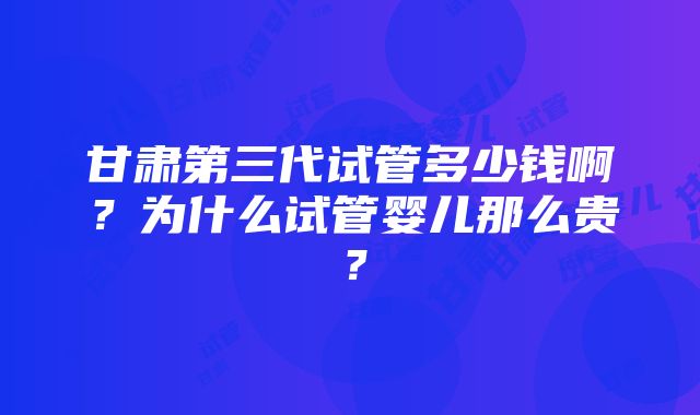 甘肃第三代试管多少钱啊？为什么试管婴儿那么贵？