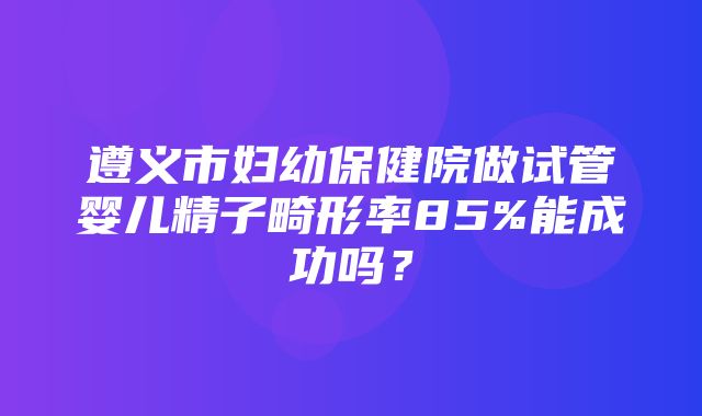 遵义市妇幼保健院做试管婴儿精子畸形率85%能成功吗？