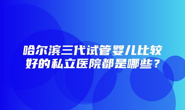 哈尔滨三代试管婴儿比较好的私立医院都是哪些？