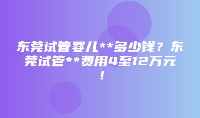 东莞试管婴儿**多少钱？东莞试管**费用4至12万元！