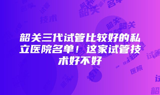 韶关三代试管比较好的私立医院名单！这家试管技术好不好