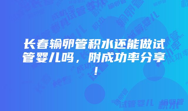 长春输卵管积水还能做试管婴儿吗，附成功率分享！