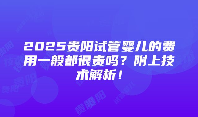 2025贵阳试管婴儿的费用一般都很贵吗？附上技术解析！