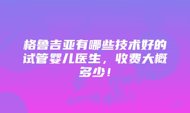 格鲁吉亚有哪些技术好的试管婴儿医生，收费大概多少！